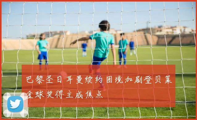 巴黎圣日耳曼续约困境加剧登贝莱金球奖得主成焦点