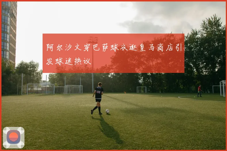 阿尔沙文穿巴萨球衣逛皇马商店引发球迷热议