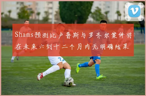 Shams预测比卢普斯与罗齐尔案件将在未来六到十二个月内无明确结果