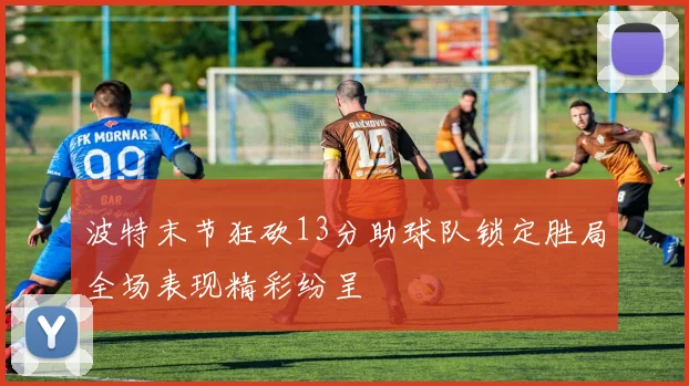 波特末节狂砍13分助球队锁定胜局全场表现精彩纷呈