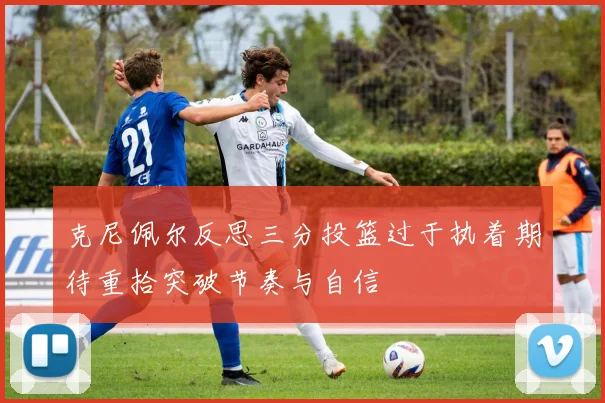克尼佩尔反思三分投篮过于执着期待重拾突破节奏与自信