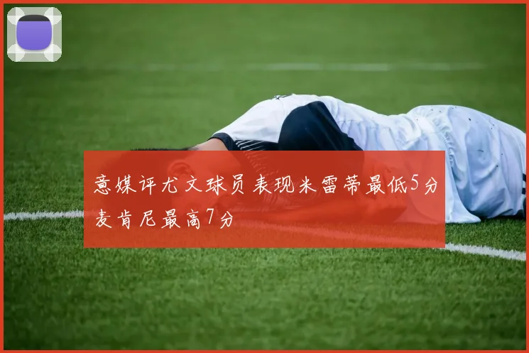 意媒评尤文球员表现米雷蒂最低5分麦肯尼最高7分
